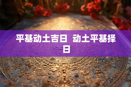 平基动土吉日 动土平基择日 平基动土吉日 动土平基择日