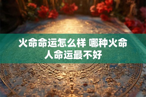 火命命运怎么样 哪种火命人命运最不好