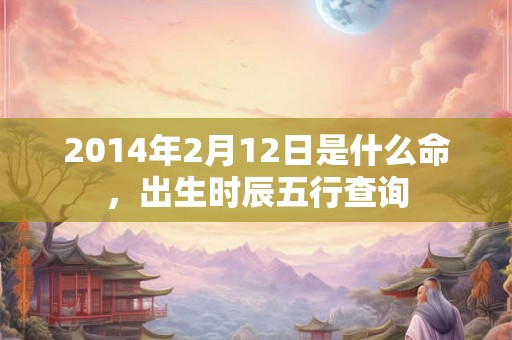 2014年2月12日是什么命，出生时辰五行查询