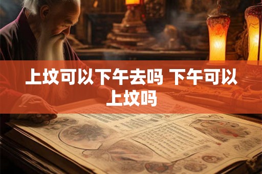 上坟可以下午去吗 下午可以上坟吗