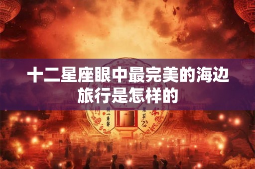十二星座眼中最完美的海边旅行是怎样的