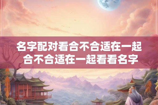 名字配对看合不合适在一起 合不合适在一起看看名字配对