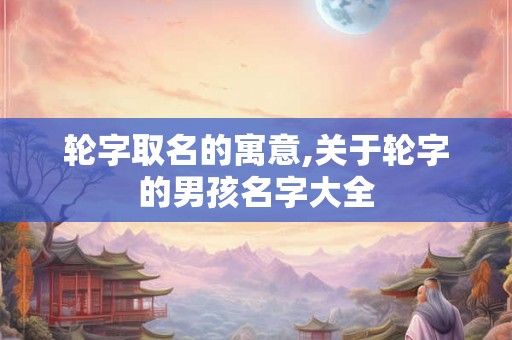 轮字取名的寓意,关于轮字的男孩名字大全