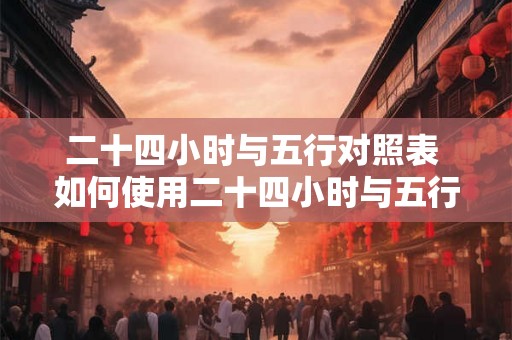 二十四小时与五行对照表 如何使用二十四小时与五行对照表 二十四小时与五行对照表 如何使用二十四小时与五行对照表