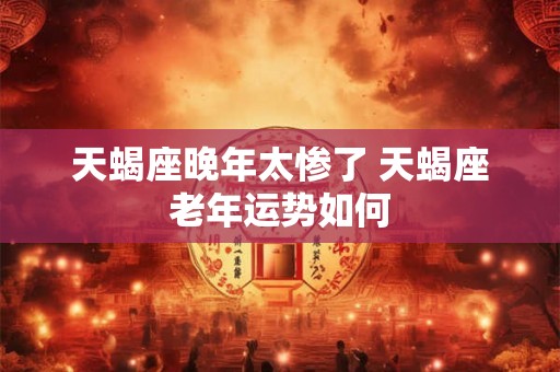 天蝎座晚年太惨了 天蝎座老年运势如何