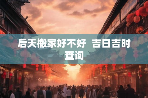后天搬家好不好  吉日吉时查询