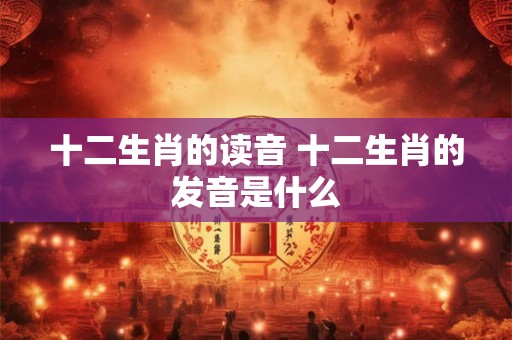 十二生肖的读音 十二生肖的发音是什么
