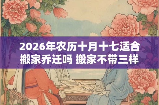 2026年农历十月十七适合搬家乔迁吗 搬家不带三样东西
