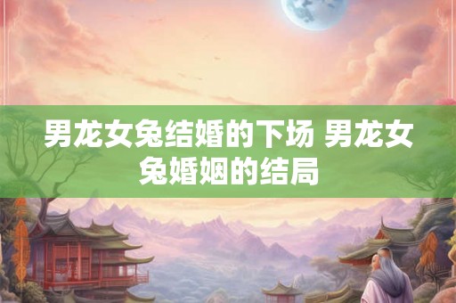 男龙女兔结婚的下场 男龙女兔婚姻的结局