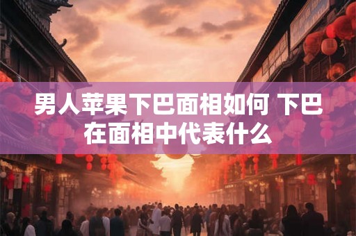 男人苹果下巴面相如何 下巴在面相中代表什么