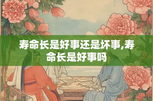 寿命长是好事还是坏事,寿命长是好事吗