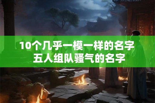 10个几乎一模一样的名字  五人组队骚气的名字