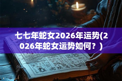 七七年蛇女2026年运势(2026年蛇女运势如何？)