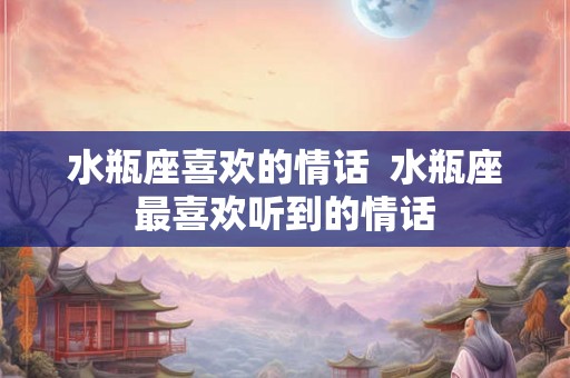 水瓶座喜欢的情话  水瓶座最喜欢听到的情话