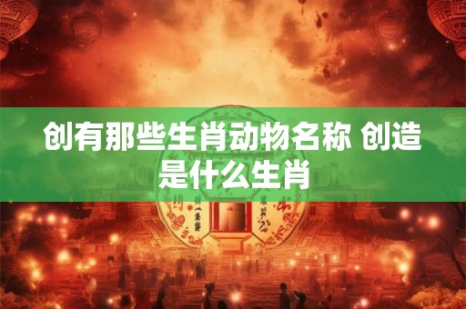 创有那些生肖动物名称 创造是什么生肖 创有那些生肖动物名称 创造是什么生肖