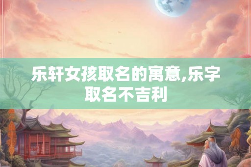 乐轩女孩取名的寓意,乐字取名不吉利 乐轩女孩取名的寓意,乐字取名不吉利