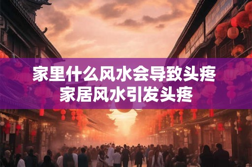 家里什么风水会导致头疼 家居风水引发头疼