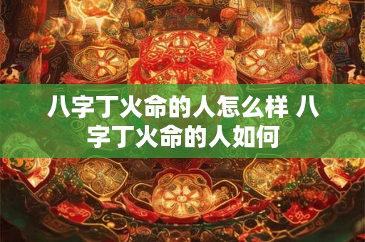 八字丁火命的人怎么样 八字丁火命的人如何