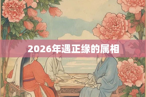 2026年遇正缘的属相 2026年遇正缘的属相