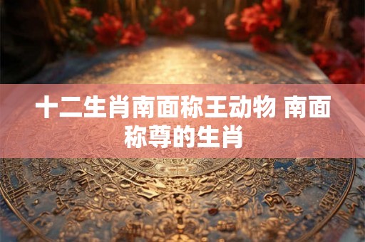 十二生肖南面称王动物 南面称尊的生肖