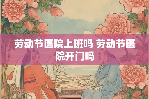 劳动节医院上班吗 劳动节医院开门吗