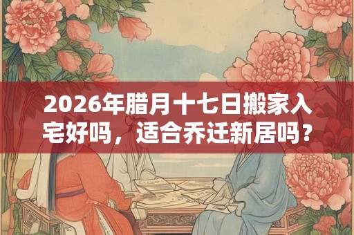 2026年腊月十七日搬家入宅好吗，适合乔迁新居吗？