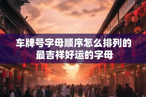 车牌号字母顺序怎么排列的 最吉祥好运的字母 车牌号字母顺序怎么排列的 最吉祥好运的字母