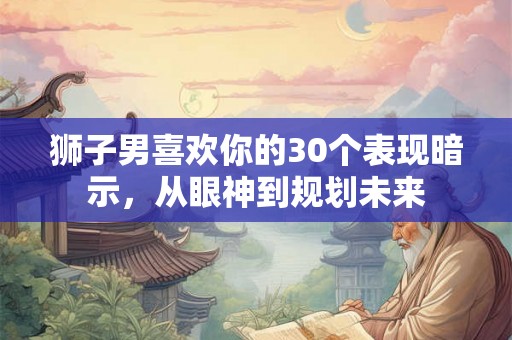 狮子男喜欢你的30个表现暗示，从眼神到规划未来