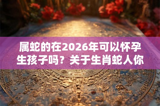 属蛇的在2026年可以怀孕生孩子吗？关于生肖蛇人你知道多少？