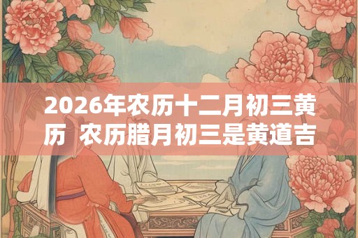 2026年农历十二月初三黄历  农历腊月初三是黄道吉日吗