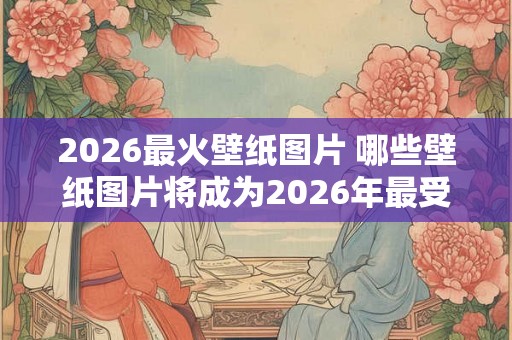 2026最火壁纸图片 哪些壁纸图片将成为2026年最受欢迎的