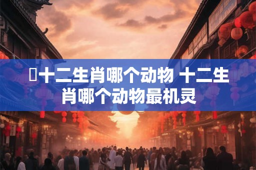 哋十二生肖哪个动物 十二生肖哪个动物最机灵