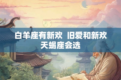 白羊座有新欢  旧爱和新欢天蝎座会选