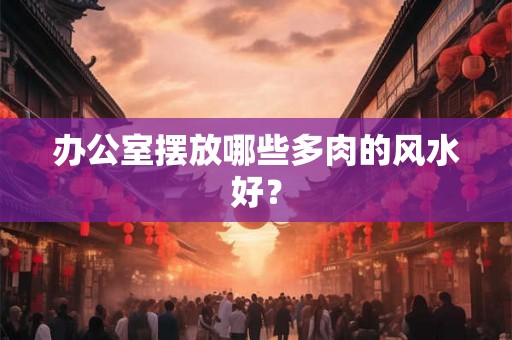 办公室摆放哪些多肉的风水好？