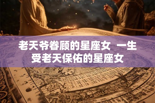 老天爷眷顾的星座女 一生受老天保佑的星座女 老天爷眷顾的星座女 一生受老天保佑的星座女