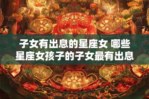 子女有出息的星座女 哪些星座女孩子的子女最有出息