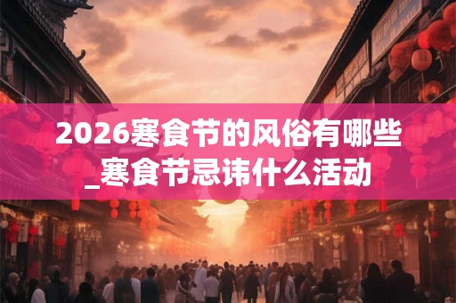 2026寒食节的风俗有哪些_寒食节忌讳什么活动