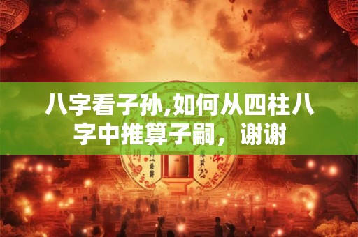 八字看子孙,如何从四柱八字中推算子嗣，谢谢