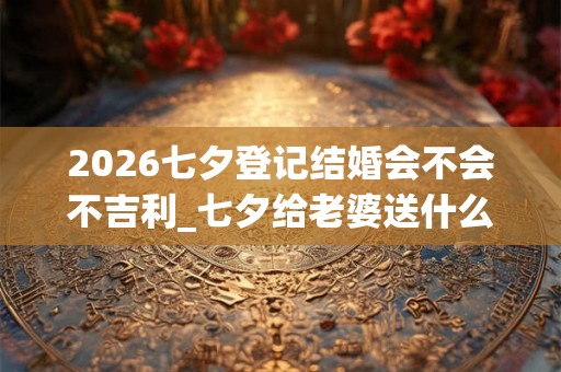 2026七夕登记结婚会不会不吉利_七夕给老婆送什么礼