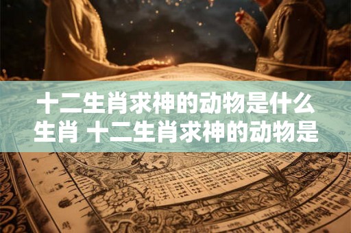 十二生肖求神的动物是什么生肖 十二生肖求神的动物是什么生肖呢