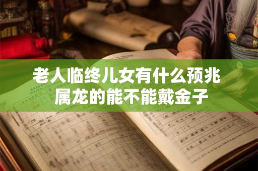 老人临终儿女有什么预兆 属龙的能不能戴金子 老人临终儿女有什么预兆 属龙的能不能戴金子