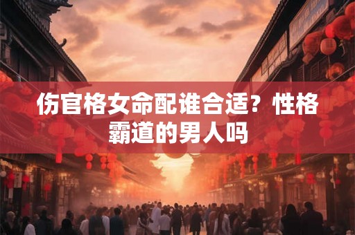 伤官格女命配谁合适?性格霸道的男人吗 伤官格女命配谁合适?性格霸道的男人吗