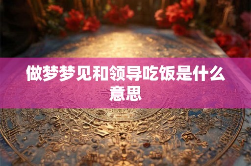 做梦梦见和领导吃饭是什么意思