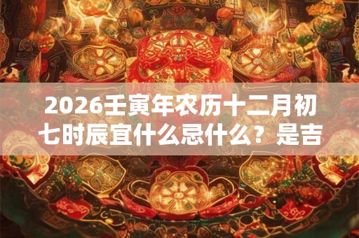 2026壬寅年农历十二月初七时辰宜什么忌什么？是吉还是凶？