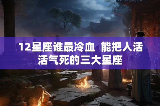 12星座谁最冷血 能把人活活气死的三大星座 12星座谁最冷血 能把人活活气死的三大星座