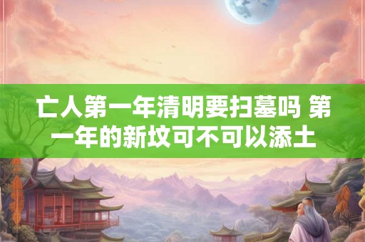 亡人第一年清明要扫墓吗 第一年的新坟可不可以添土