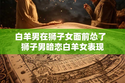 白羊男在狮子女面前怂了  狮子男暗恋白羊女表现