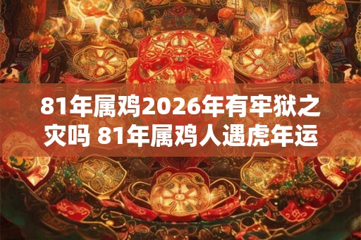 81年属鸡2026年有牢狱之灾吗 81年属鸡人遇虎年运势