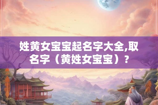 姓黄女宝宝起名字大全,取名字（黄姓女宝宝）？