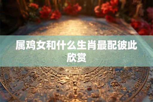 属鸡女和什么生肖最配彼此欣赏